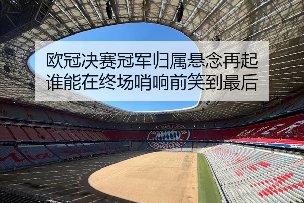 欧冠决赛冠军归属悬念再起 谁能在终场哨响前笑到最后